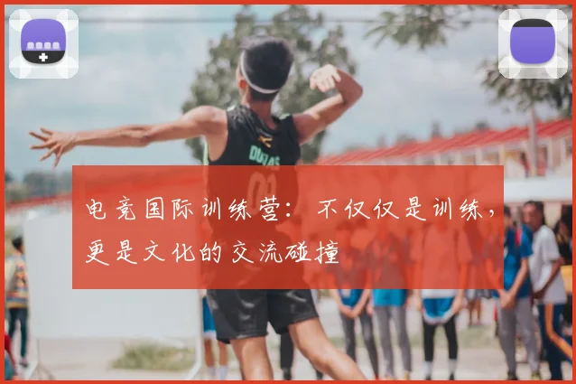 电竞国际训练营：不仅仅是训练，更是文化的交流碰撞