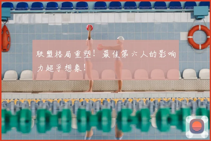 联盟格局重塑！最佳第六人的影响力超乎想象！