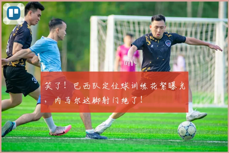 笑了！巴西队定位球训练花絮曝光，内马尔这脚射门绝了！