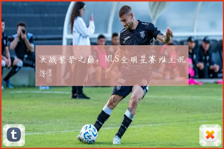 决战紫禁之巅，MLS全明星赛谁主沉浮！