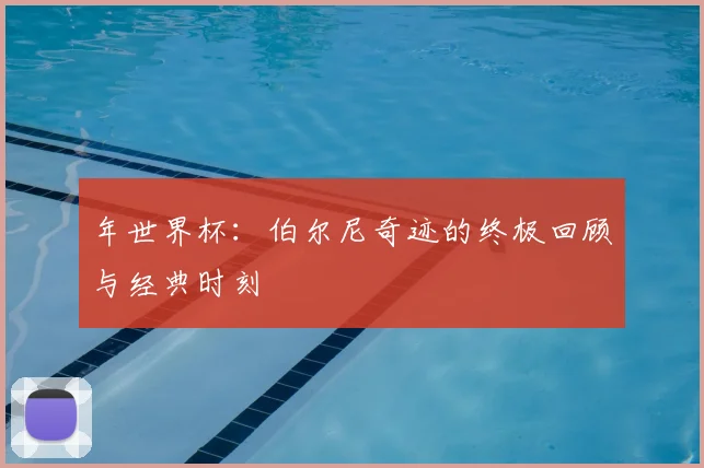 年世界杯:伯尔尼奇迹的终极回顾与经典时刻