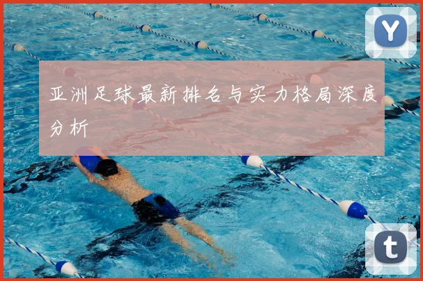 亚洲足球最新排名与实力格局深度分析