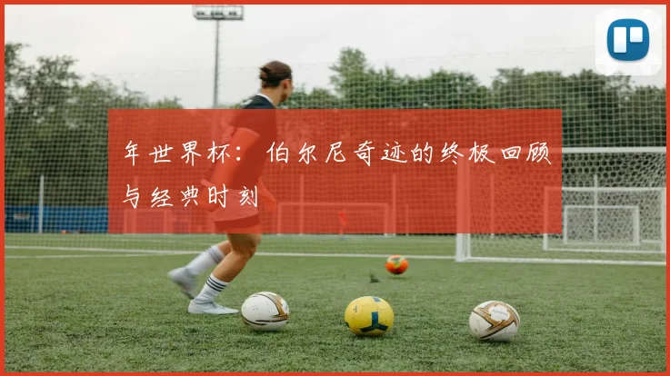 年世界杯:伯尔尼奇迹的终极回顾与经典时刻