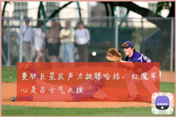 曼联巨星发声力挺滕哈格,红魔军心是否士气大振