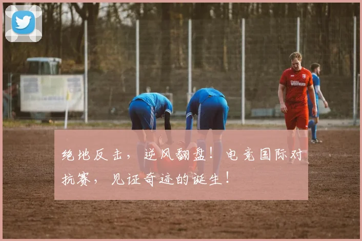 绝地反击,逆风翻盘!电竞国际对抗赛,见证奇迹的诞生!