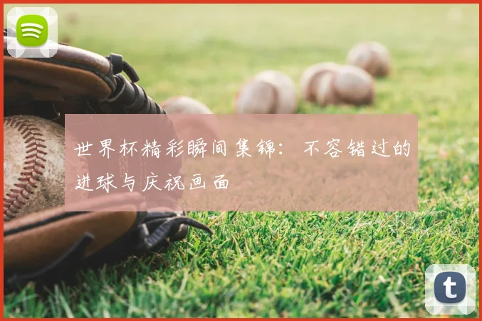 世界杯精彩瞬间集锦：不容错过的进球与庆祝画面