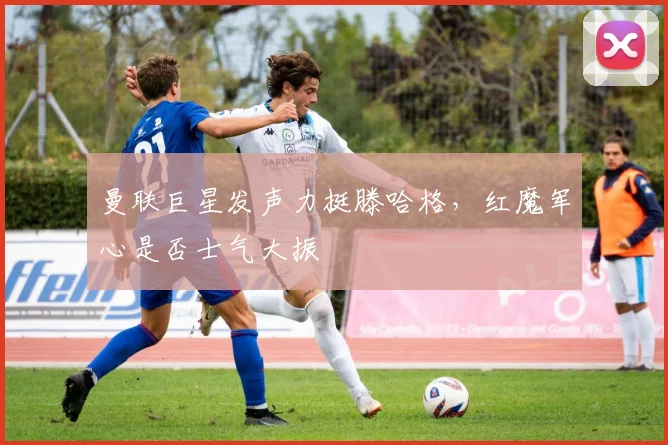 曼联巨星发声力挺滕哈格,红魔军心是否士气大振
