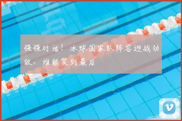 强强对话!冰球国家队阵容迎战劲敌,谁能笑到最后