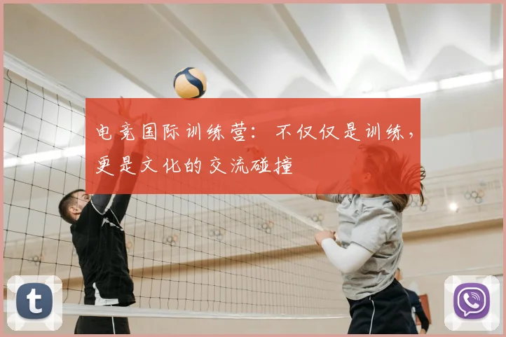 电竞国际训练营：不仅仅是训练，更是文化的交流碰撞