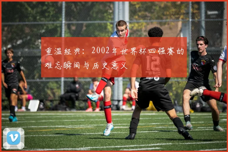 重温经典：2002年世界杯四强赛的难忘瞬间与历史意义