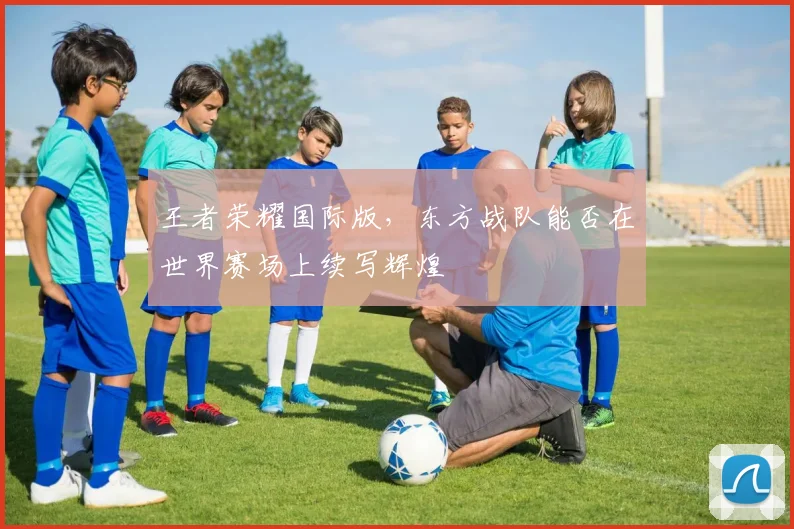 王者荣耀国际版,东方战队能否在世界赛场上续写辉煌