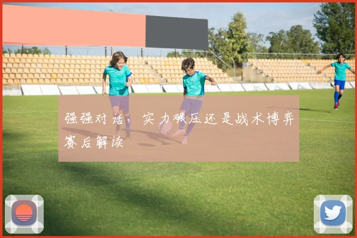 强强对话,实力碾压还是战术博弈赛后解读
