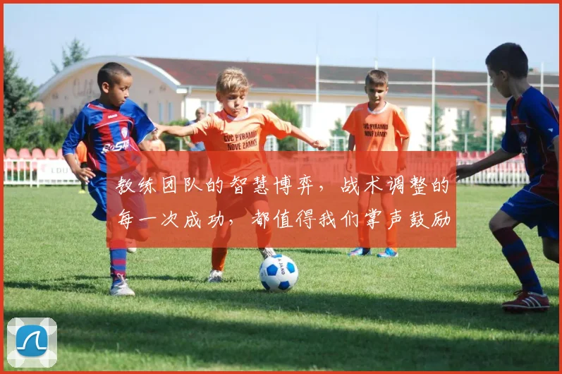 教练团队的智慧博弈，战术调整的每一次成功，都值得我们掌声鼓励